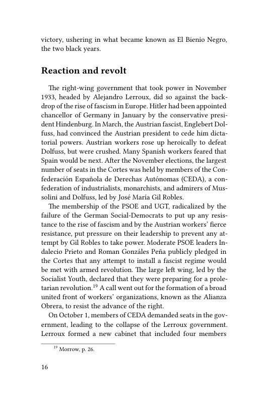 victory, ushering in what became known as EI Bienio Negro, the two black years. Reaction and revolt ‘The right-wing government that took power in November 1933, headed by Alejandro Lerrous, did so against the back- drop of the ise of fascism in Europe. Hitler had been appointed chancellor of Germany in January by the conservative presi- dent Hindenburg. In March, the Austrian fascist, Englebert Dol- fuss, had convinced the Austrian president to cede him dicta- torial powers. Austrian workers rose up heroically to defeat Dolfuss, but were crushed. Many Spanish workers feared that Spain would be next. After the November elections, the largest ‘number of seats in the Cortes was held by members of the Con- federacion Espariola de Derechas Auténomas (CEDA), a con- federation of industrialists, monarchists, and admirers of Mus- solini and Dolfuss, led by José Maria Gil Robles ‘The membership of the PSOE and UGT, radicalized by the failure of the German Social-Democrats to put up any resis- tance to the rise of fascism and by the Austrian workers’ fierce resistance, put pressure on their leadership to prevent any at- tempt by Gil Robles to take power. Moderate PSOE leaders In- dalecio Prieto and Roman Gonzles Pefia publicly pledged in the Cortes that any attempt to install a fascist regime would be met with armed revolution. The large left wing, led by the Socialist Youth, declared that they were preparing for a prole- tarian revolution.’” A call went out for the formation of a broad united front of workers’ organizations, known as the Alianza Obrera, to resist the advance of the right On October 1, members of CEDA demanded seats in the gov- ernment, leading to the collapse of the Lerroux government Lerroux formed a new cabinet that included four members Morrow, p. 26 16